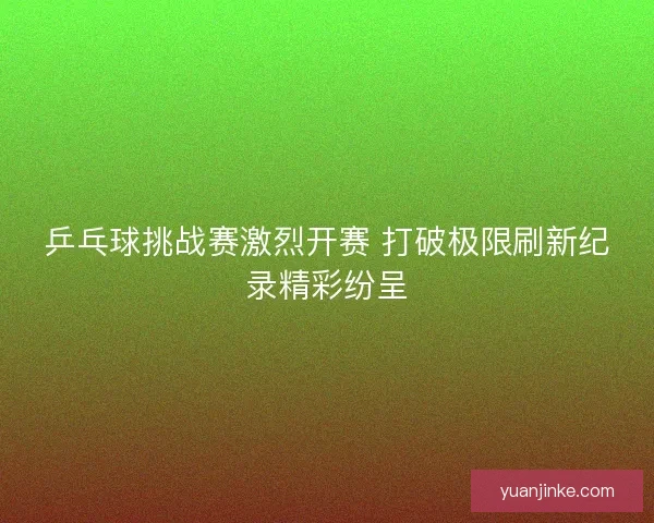 乒乓球挑战赛激烈开赛 打破极限刷新纪录精彩纷呈