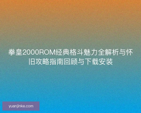 拳皇2000ROM经典格斗魅力全解析与怀旧攻略指南回顾与下载安装