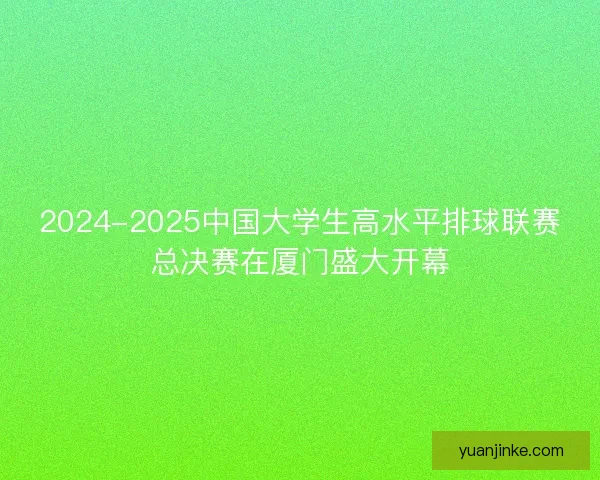 2024-2025中国大学生高水平排球联赛总决赛在厦门盛大开幕