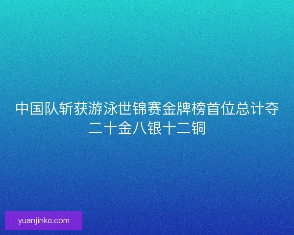 中国队斩获游泳世锦赛金牌榜首位总计夺二十金八银十二铜