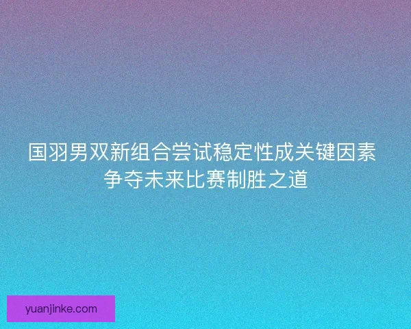 国羽男双新组合尝试稳定性成关键因素 争夺未来比赛制胜之道