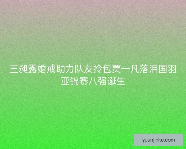 王昶露婚戒助力队友拎包贾一凡落泪国羽亚锦赛八强诞生