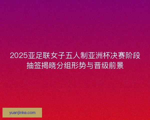 2025亚足联女子五人制亚洲杯决赛阶段抽签揭晓分组形势与晋级前景