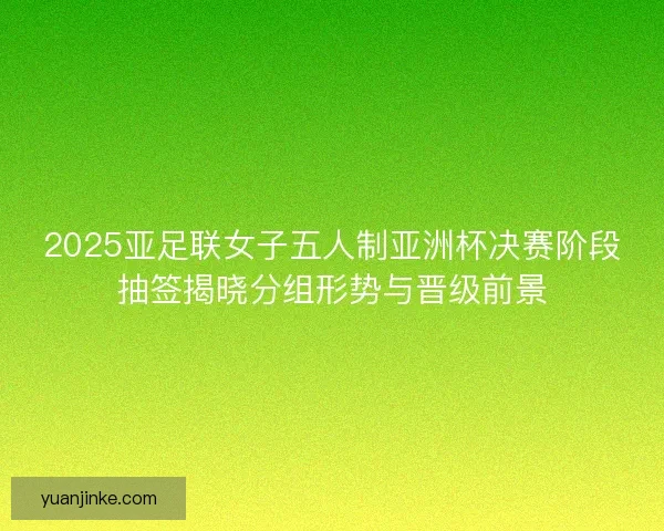 2025亚足联女子五人制亚洲杯决赛阶段抽签揭晓分组形势与晋级前景