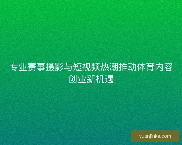 专业赛事摄影与短视频热潮推动体育内容创业新机遇