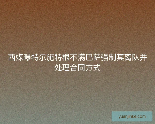 西媒曝特尔施特根不满巴萨强制其离队并处理合同方式