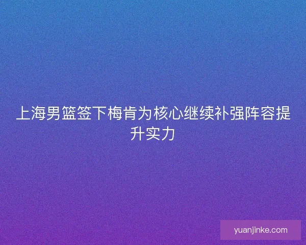 上海男篮签下梅肯为核心继续补强阵容提升实力