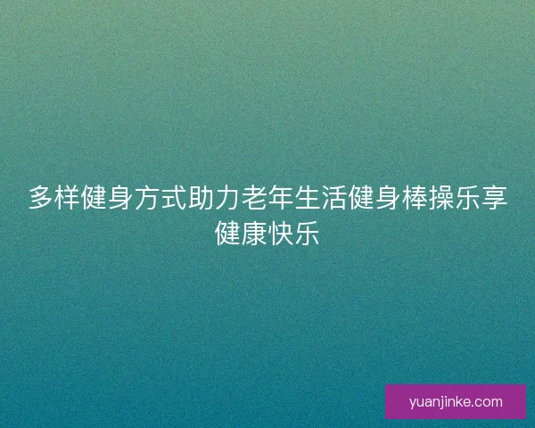 多样健身方式助力老年生活健身棒操乐享健康快乐