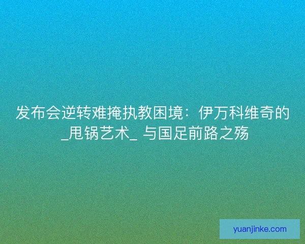 发布会逆转难掩执教困境：伊万科维奇的 _甩锅艺术_ 与国足前路之殇