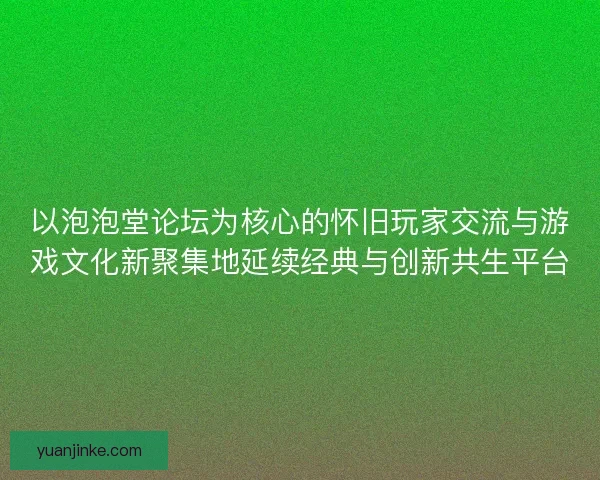 以泡泡堂论坛为核心的怀旧玩家交流与游戏文化新聚集地延续经典与创新共生平台