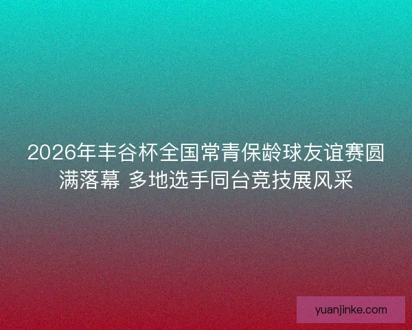 2026年丰谷杯全国常青保龄球友谊赛圆满落幕 多地选手同台竞技展风采