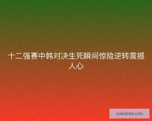 十二强赛中韩对决生死瞬间惊险逆转震撼人心
