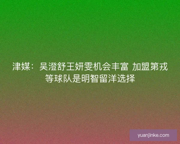 津媒：吴澄舒王妍雯机会丰富 加盟第戎等球队是明智留洋选择